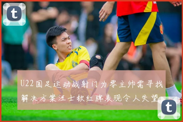 U22国足运动战射门为零主帅需寻找解决方案汪士钦红牌表现令人失望