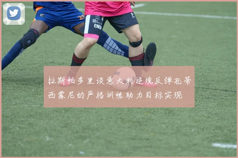 拉斯帕多里谈意大利逆境反弹孔蒂西蒙尼的严格训练助力目标实现