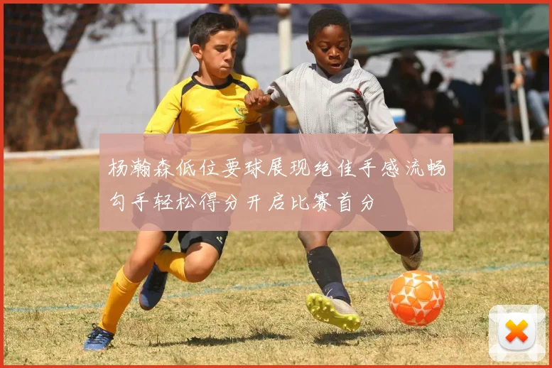 杨瀚森低位要球展现绝佳手感流畅勾手轻松得分开启比赛首分