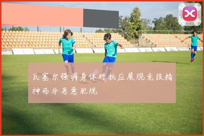 瓦塞尔强调身体对抗应展现竞技精神而非恶意犯规