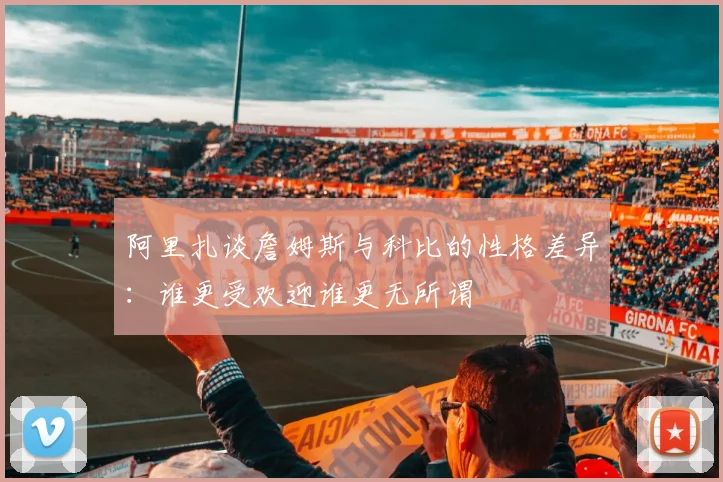 阿里扎谈詹姆斯与科比的性格差异：谁更受欢迎谁更无所谓