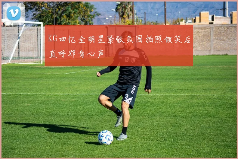 KG回忆全明星紧张氛围拍照假笑后直呼邓肯心声