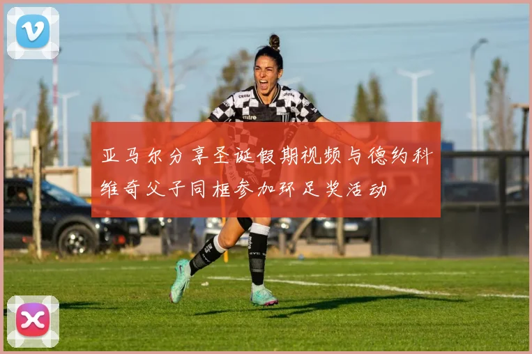 亚马尔分享圣诞假期视频与德约科维奇父子同框参加环足奖活动