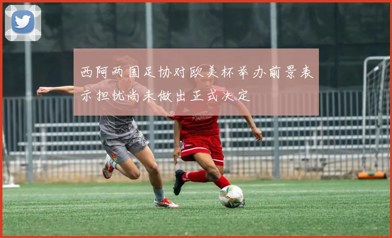 西阿两国足协对欧美杯举办前景表示担忧尚未做出正式决定