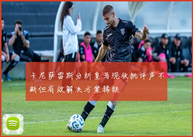 卡尼萨雷斯分析皇马现状批评声不断但有效解决方案稀缺