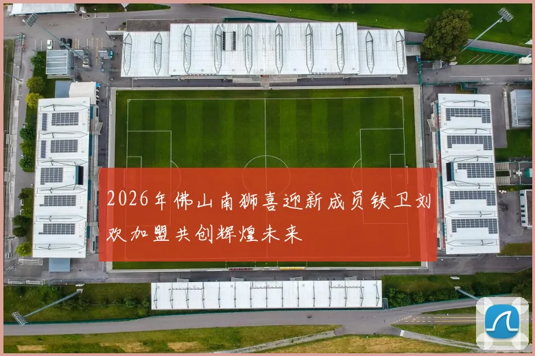 2026年佛山南狮喜迎新成员铁卫刘欢加盟共创辉煌未来