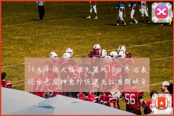 76人半场大幅领先篮网15分乔治表现出色庄神意外伤退克拉克斯顿贡献12分