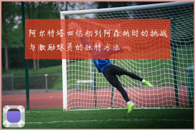 阿尔特塔回忆初到阿森纳时的挑战与激励球员的独特方法