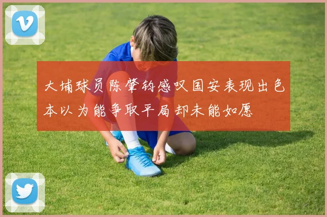 大埔球员陈肇钧感叹国安表现出色本以为能争取平局却未能如愿