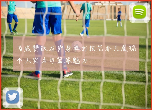 马威赞狄龙背身单打技艺非凡展现个人实力与篮球魅力