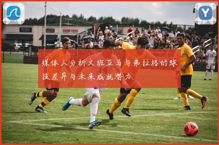 媒体人分析文班亚马与弗拉格的球技差异与未来成就潜力