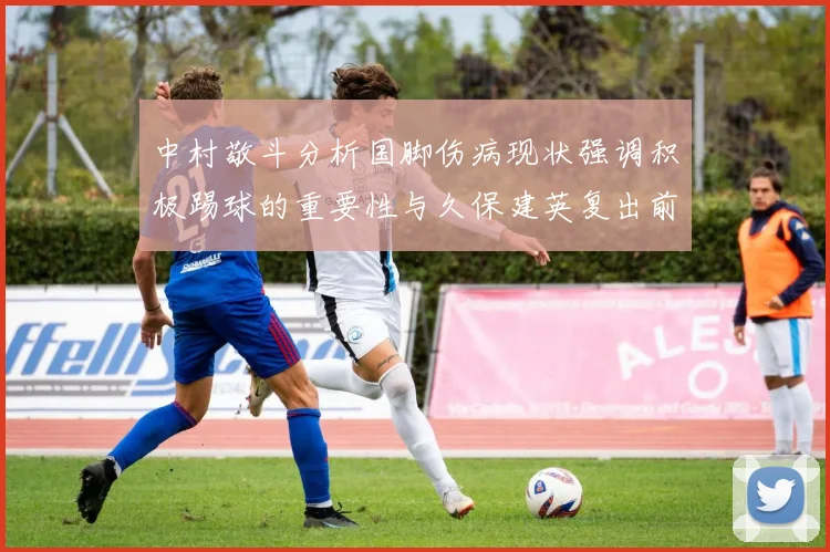 中村敬斗分析国脚伤病现状强调积极踢球的重要性与久保建英复出前景