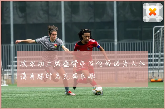 埃尔切主席盛赞弗洛伦蒂诺为人和蔼看球时光充满乐趣