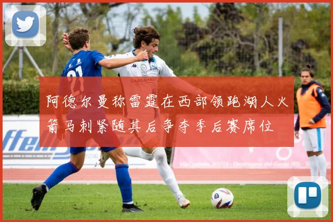 阿德尔曼称雷霆在西部领跑湖人火箭马刺紧随其后争夺季后赛席位