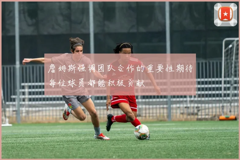 詹姆斯强调团队合作的重要性期待每位球员都能积极贡献