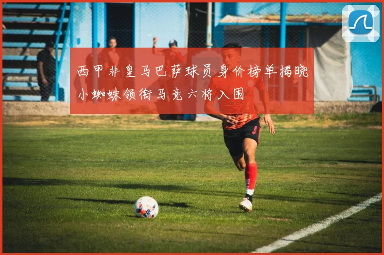 西甲非皇马巴萨球员身价榜单揭晓小蜘蛛领衔马竞六将入围