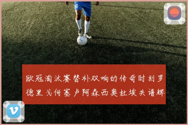 欧冠淘汰赛替补双响的传奇时刻罗德里戈何塞卢阿森西奥杜埃共谱辉煌