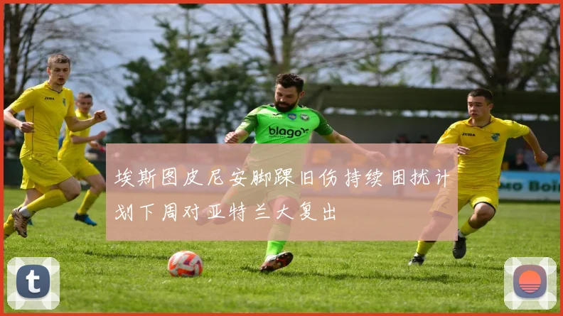 埃斯图皮尼安脚踝旧伤持续困扰计划下周对亚特兰大复出