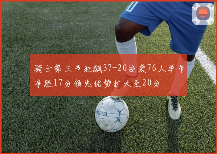骑士第三节狂飙37-20逆袭76人单节净胜17分领先优势扩大至20分