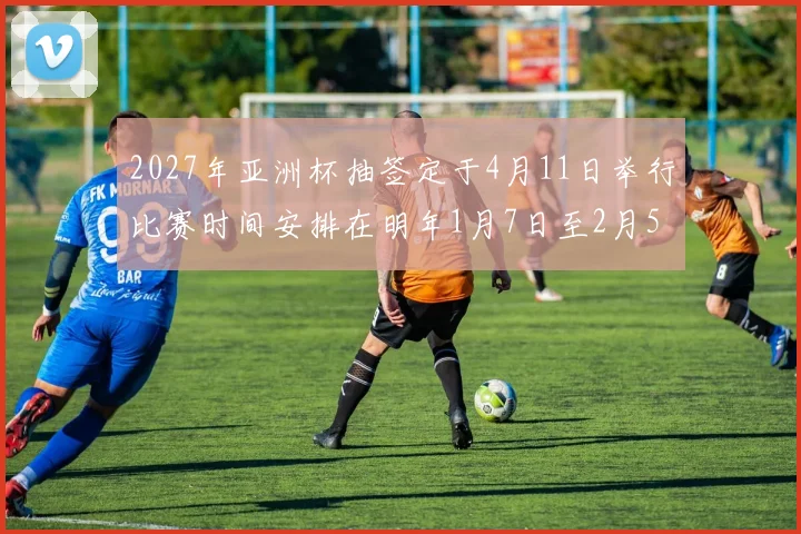 2027年亚洲杯抽签定于4月11日举行比赛时间安排在明年1月7日至2月5日