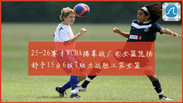 25-26赛季WCBA揭幕战广东女篮凭杨舒予15分6板7助力战胜江苏女篮