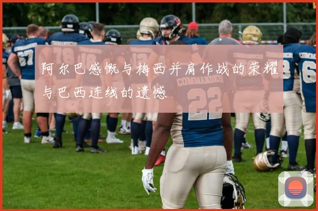 阿尔巴感慨与梅西并肩作战的荣耀与巴西连线的遗憾