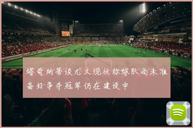 塔奇纳蒂谈尤文现状称球队尚未准备好争夺冠军仍在建设中